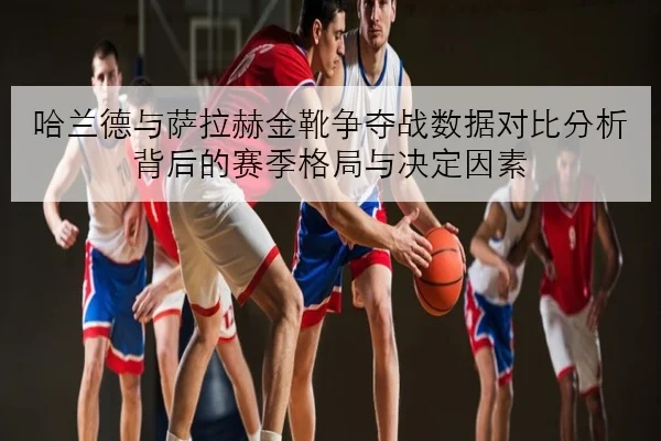 哈兰德与萨拉赫金靴争夺战数据对比分析背后的赛季格局与决定因素